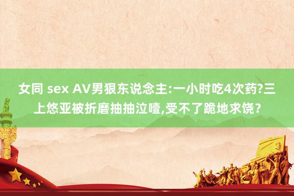 女同 sex AV男狠东说念主:一小时吃4次药?三上悠亚被折磨抽抽泣噎，受不了跪地求饶？