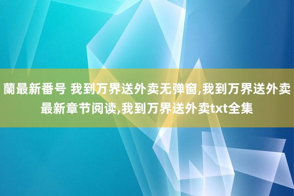 蘭最新番号 我到万界送外卖无弹窗，我到万界送外卖最新章节阅读，我到万界送外卖txt全集