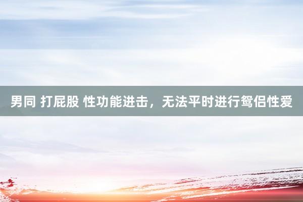 男同 打屁股 性功能进击,无法平时进行鸳侣性爱