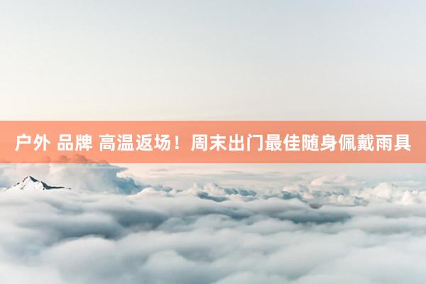户外 品牌 高温返场！周末出门最佳随身佩戴雨具