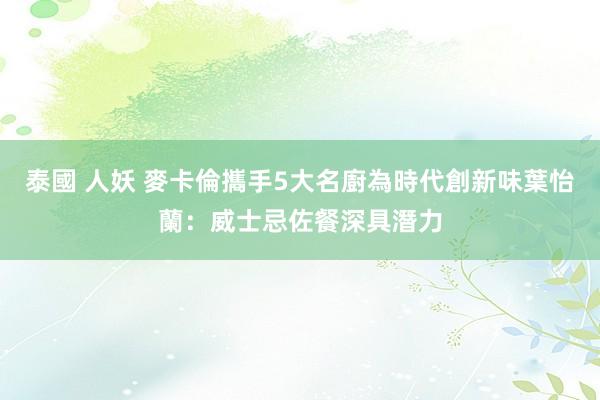 泰國 人妖 麥卡倫攜手5大名廚為時代創新味　葉怡蘭：威士忌佐餐深具潛力