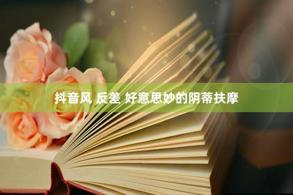 抖音风 反差 好意思妙的阴蒂扶摩