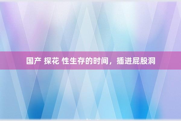 国产 探花 性生存的时间,插进屁股洞