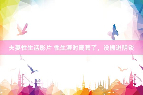夫妻性生活影片 性生涯时戴套了,没插进阴谈