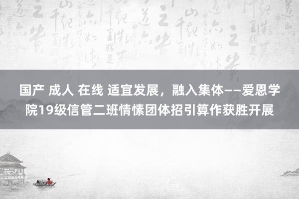 国产 成人 在线 适宜发展，融入集体——爱恩学院19级信管二班情愫团体招引算作获胜开展