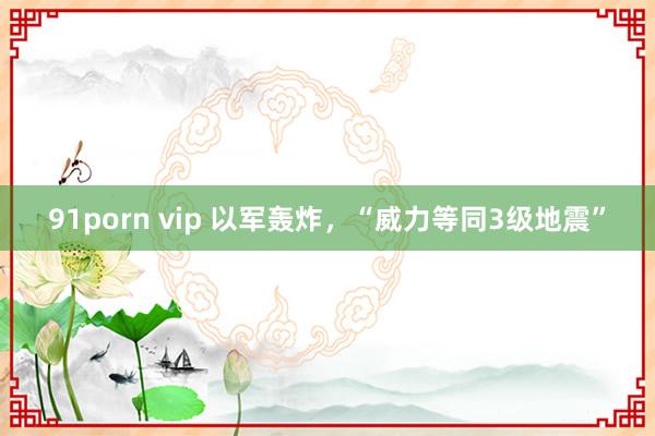 91porn vip 以军轰炸，“威力等同3级地震”