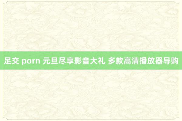 足交 porn 元旦尽享影音大礼 多款高清播放器导购