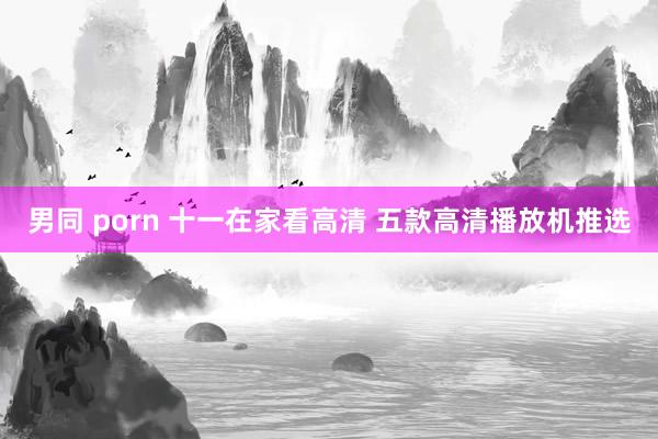 男同 porn 十一在家看高清 五款高清播放机推选