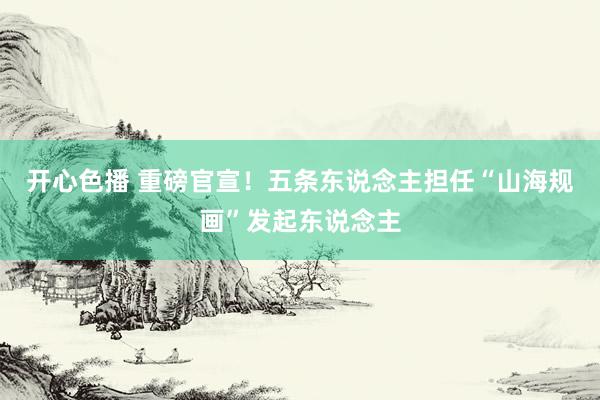 开心色播 重磅官宣！五条东说念主担任“山海规画”发起东说念主