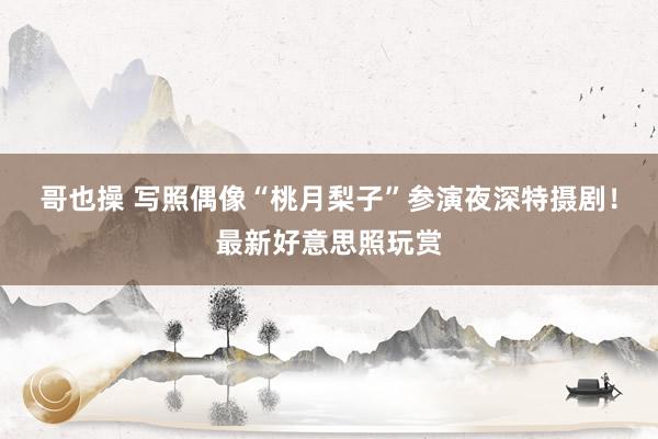 哥也操 写照偶像“桃月梨子”参演夜深特摄剧！最新好意思照玩赏