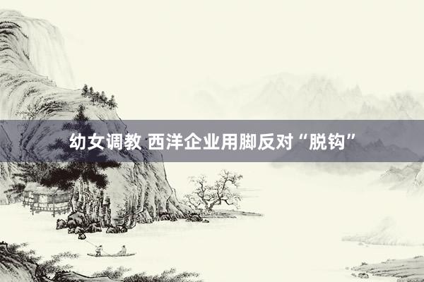 幼女调教 西洋企业用脚反对“脱钩”