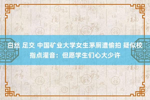白丝 足交 中国矿业大学女生茅厕遭偷拍 疑似校指点灌音：但愿学生们心大少许