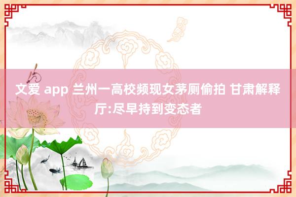 文爱 app 兰州一高校频现女茅厕偷拍 甘肃解释厅:尽早持到变态者