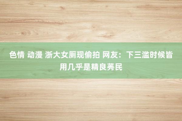 色情 动漫 浙大女厕现偷拍 网友：下三滥时候皆用几乎是精良莠民