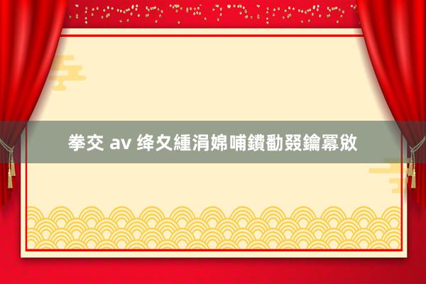 拳交 av 绛夊緟涓婂哺鐨勫叕鑰冪敓