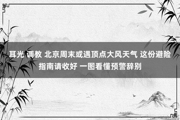 耳光 调教 北京周末或遇顶点大风天气 这份避险指南请收好 一图看懂预警辞别