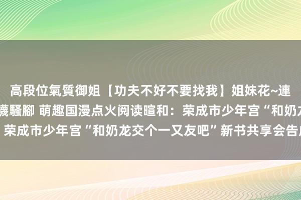 高段位氣質御姐【功夫不好不要找我】姐妹花~連體絲襪~大奶晃動~絲襪騷腳 萌趣国漫点火阅读暄和：荣成市少年宫“和奶龙交个一又友吧”新书共享会告成举行