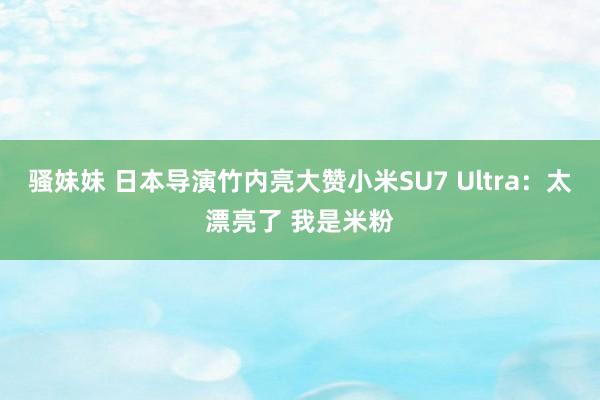 骚妹妹 日本导演竹内亮大赞小米SU7 Ultra：太漂亮了 我是米粉
