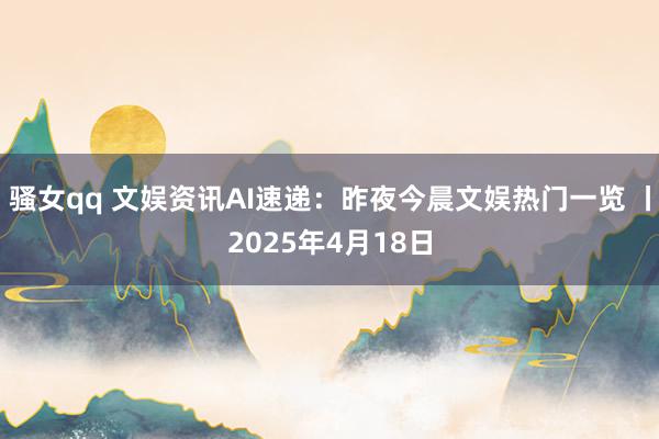 骚女qq 文娱资讯AI速递：昨夜今晨文娱热门一览 丨2025年4月18日