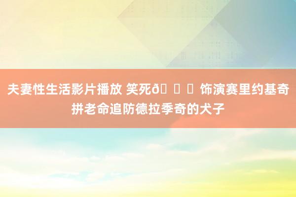 夫妻性生活影片播放 笑死😂饰演赛里约基奇拼老命追防德拉季奇的犬子