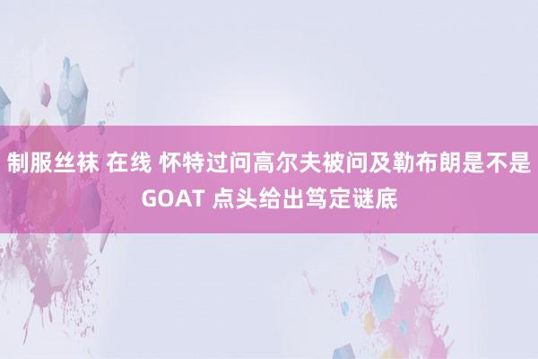 制服丝袜 在线 怀特过问高尔夫被问及勒布朗是不是GOAT 点头给出笃定谜底