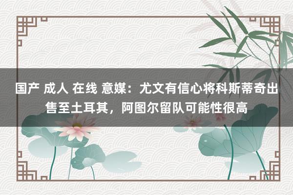 国产 成人 在线 意媒：尤文有信心将科斯蒂奇出售至土耳其，阿图尔留队可能性很高