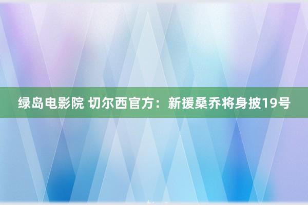 绿岛电影院 切尔西官方：新援桑乔将身披19号