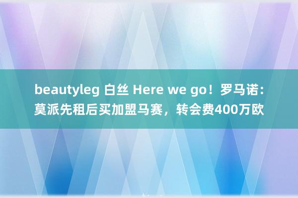 beautyleg 白丝 Here we go！罗马诺：莫派先租后买加盟马赛，转会费400万欧