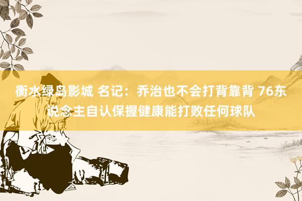 衡水绿岛影城 名记：乔治也不会打背靠背 76东说念主自认保握健康能打败任何球队