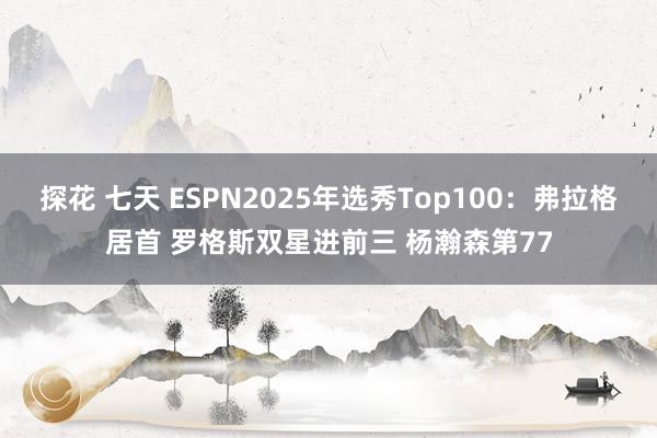 探花 七天 ESPN2025年选秀Top100：弗拉格居首 罗格斯双星进前三 杨瀚森第77