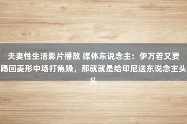 夫妻性生活影片播放 媒体东说念主：伊万若又要踢回菱形中场打焦躁，那就就是给印尼送东说念主头