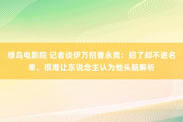 绿岛电影院 记者谈伊万招曹永竞：招了却不进名单，很难让东说念主认为他头脑解析