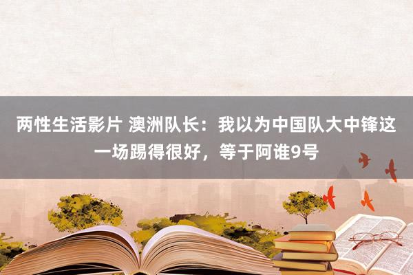 两性生活影片 澳洲队长：我以为中国队大中锋这一场踢得很好，等于阿谁9号