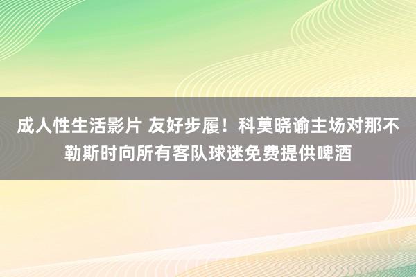 成人性生活影片 友好步履！科莫晓谕主场对那不勒斯时向所有客队球迷免费提供啤酒