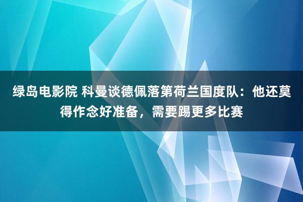 绿岛电影院 科曼谈德佩落第荷兰国度队：他还莫得作念好准备，需要踢更多比赛