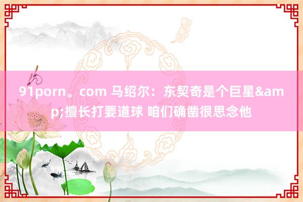 91porn。com 马绍尔：东契奇是个巨星&擅长打要道球 咱们确凿很思念他