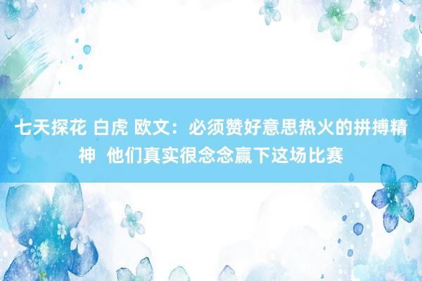 七天探花 白虎 欧文：必须赞好意思热火的拼搏精神  他们真实很念念赢下这场比赛