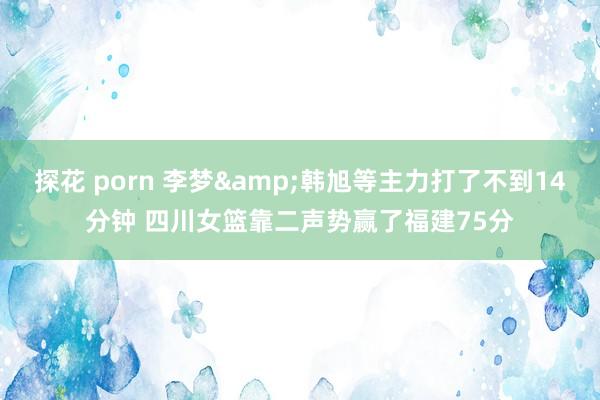 探花 porn 李梦&韩旭等主力打了不到14分钟 四川女篮靠二声势赢了福建75分