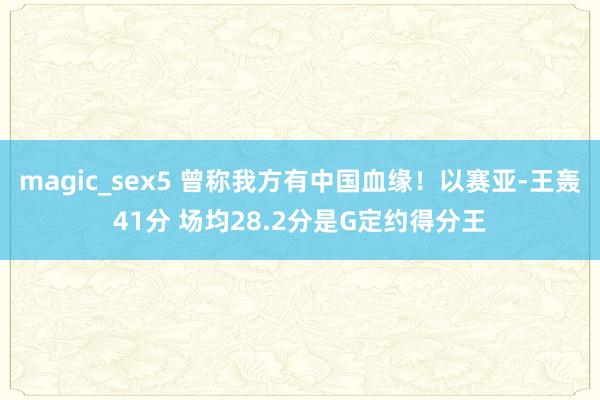 magic_sex5 曾称我方有中国血缘！以赛亚-王轰41分 场均28.2分是G定约得分王