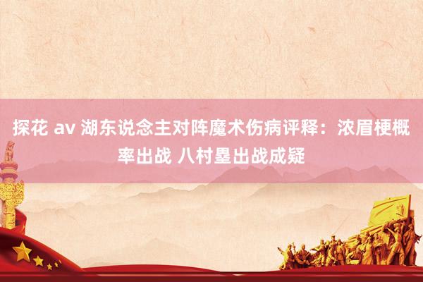 探花 av 湖东说念主对阵魔术伤病评释：浓眉梗概率出战 八村塁出战成疑