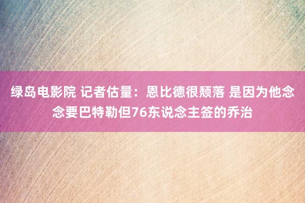绿岛电影院 记者估量：恩比德很颓落 是因为他念念要巴特勒但76东说念主签的乔治