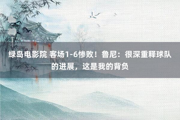 绿岛电影院 客场1-6惨败！鲁尼：很深重释球队的进展，这是我的背负