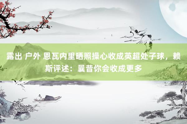 露出 户外 恩瓦内里晒照操心收成英超处子球，赖斯评述：曩昔你会收成更多
