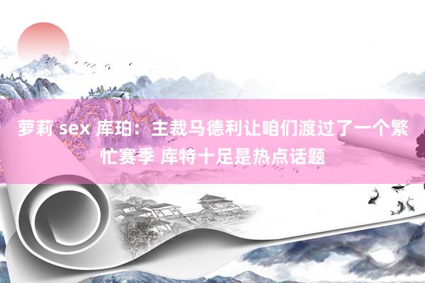 萝莉 sex 库珀：主裁马德利让咱们渡过了一个繁忙赛季 库特十足是热点话题