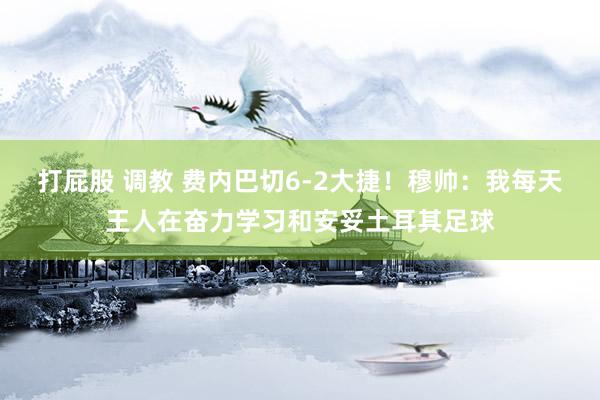 打屁股 调教 费内巴切6-2大捷！穆帅：我每天王人在奋力学习和安妥土耳其足球