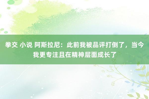 拳交 小说 阿斯拉尼：此前我被品评打倒了，当今我更专注且在精神层面成长了