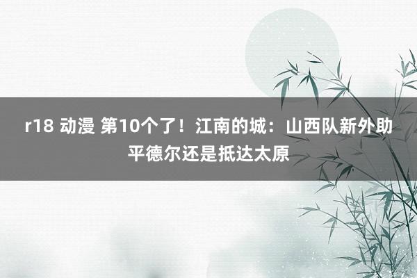 r18 动漫 第10个了！江南的城：山西队新外助平德尔还是抵达太原