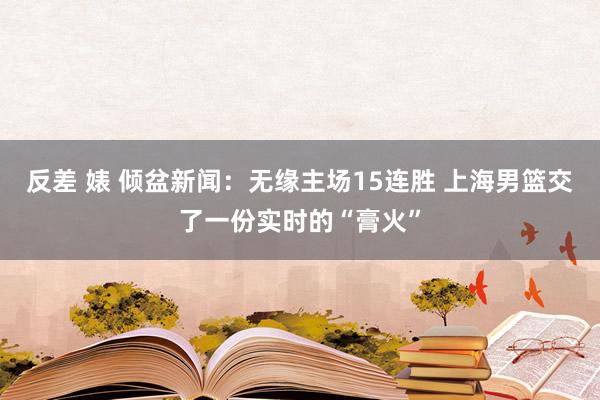 反差 婊 倾盆新闻：无缘主场15连胜 上海男篮交了一份实时的“膏火”