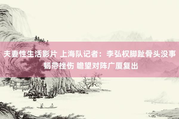 夫妻性生活影片 上海队记者：李弘权脚趾骨头没事 韧带挫伤 瞻望对阵广厦复出