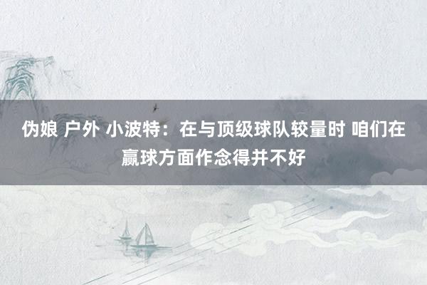 伪娘 户外 小波特：在与顶级球队较量时 咱们在赢球方面作念得并不好